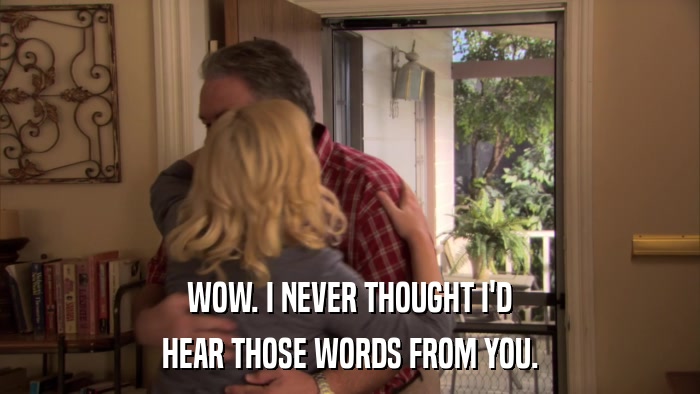 WOW. I NEVER THOUGHT I'D HEAR THOSE WORDS FROM YOU. 