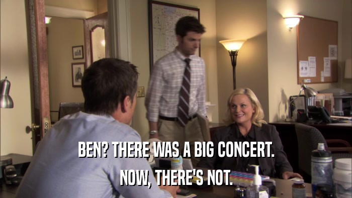 BEN? THERE WAS A BIG CONCERT. NOW, THERE'S NOT. 
