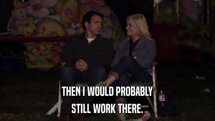 THEN I WOULD PROBABLY STILL WORK THERE. 