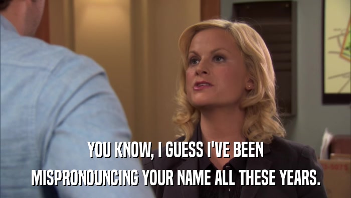 YOU KNOW, I GUESS I'VE BEEN MISPRONOUNCING YOUR NAME ALL THESE YEARS. 