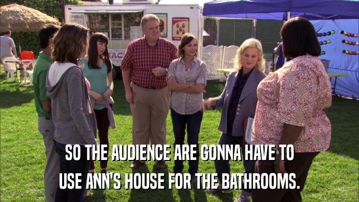 SO THE AUDIENCE ARE GONNA HAVE TO USE ANN'S HOUSE FOR THE BATHROOMS. 