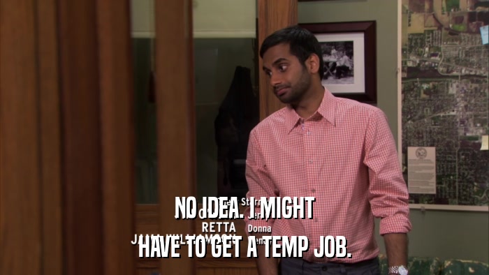 NO IDEA. I MIGHT HAVE TO GET A TEMP JOB. 