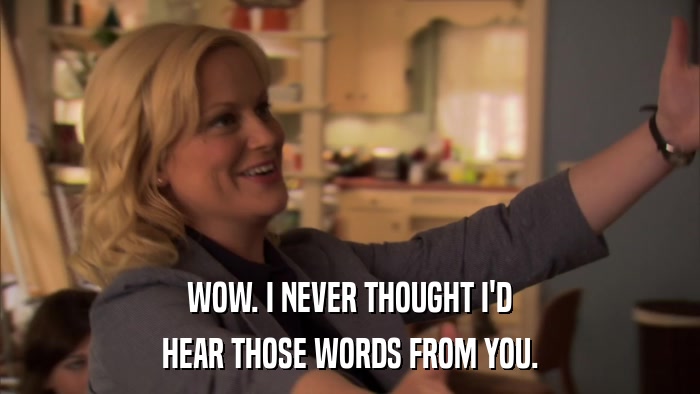 WOW. I NEVER THOUGHT I'D HEAR THOSE WORDS FROM YOU. 