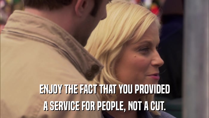 ENJOY THE FACT THAT YOU PROVIDED A SERVICE FOR PEOPLE, NOT A CUT. 