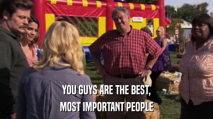 YOU GUYS ARE THE BEST, MOST IMPORTANT PEOPLE 