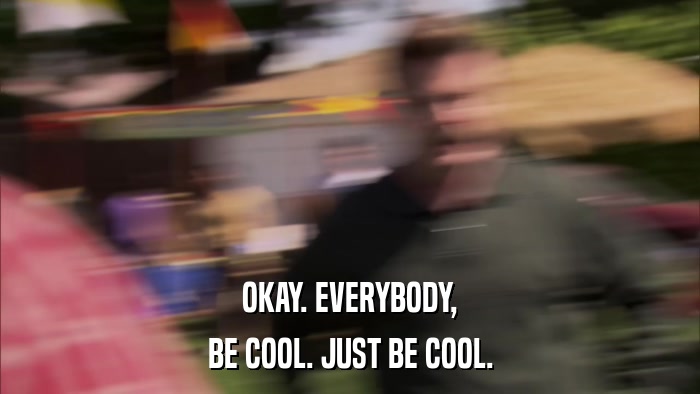 OKAY. EVERYBODY, BE COOL. JUST BE COOL. 