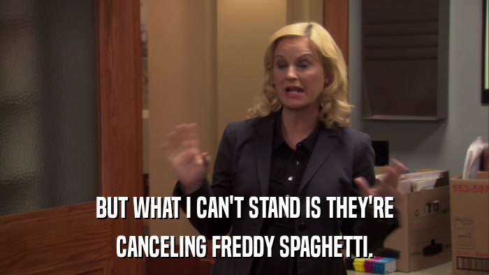 BUT WHAT I CAN'T STAND IS THEY'RE CANCELING FREDDY SPAGHETTI. 