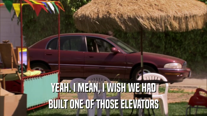 YEAH. I MEAN, I WISH WE HAD BUILT ONE OF THOSE ELEVATORS 