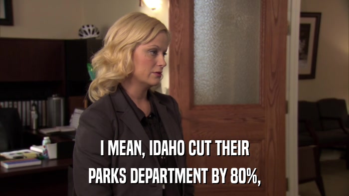 I MEAN, IDAHO CUT THEIR PARKS DEPARTMENT BY 80%, 