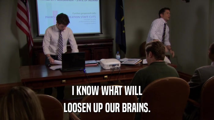 I KNOW WHAT WILL LOOSEN UP OUR BRAINS. 