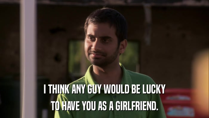 I THINK ANY GUY WOULD BE LUCKY TO HAVE YOU AS A GIRLFRIEND. 