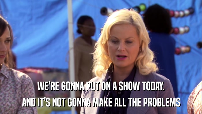 WE'RE GONNA PUT ON A SHOW TODAY. AND IT'S NOT GONNA MAKE ALL THE PROBLEMS 