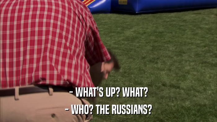 - WHAT'S UP? WHAT? - WHO? THE RUSSIANS? 
