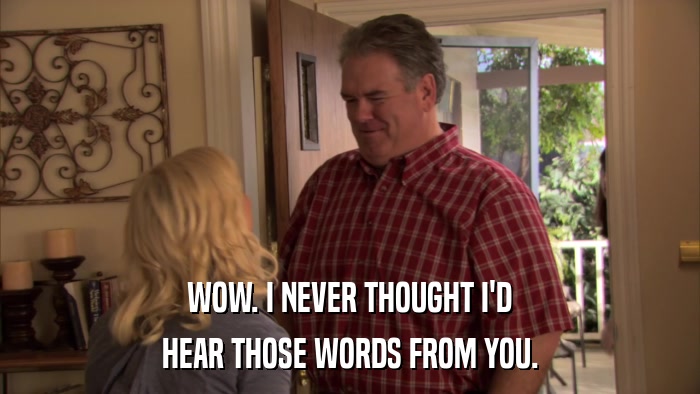 WOW. I NEVER THOUGHT I'D HEAR THOSE WORDS FROM YOU. 