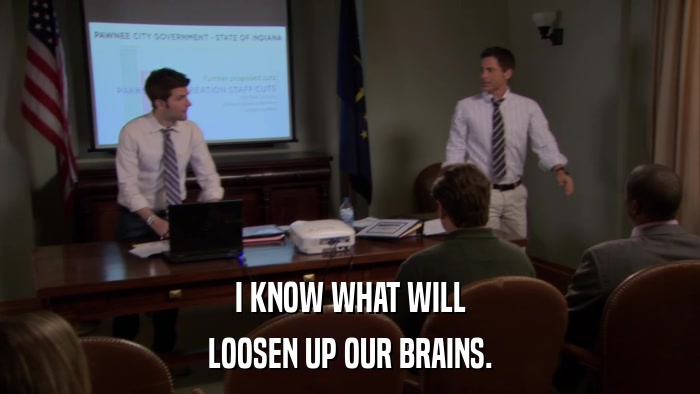 I KNOW WHAT WILL LOOSEN UP OUR BRAINS. 