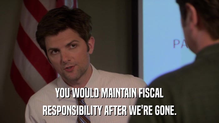 YOU WOULD MAINTAIN FISCAL RESPONSIBILITY AFTER WE'RE GONE. 