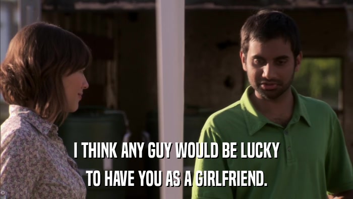 I THINK ANY GUY WOULD BE LUCKY TO HAVE YOU AS A GIRLFRIEND. 