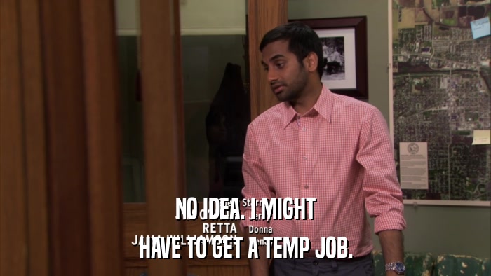 NO IDEA. I MIGHT HAVE TO GET A TEMP JOB. 