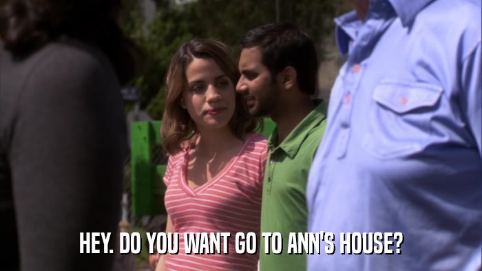 HEY. DO YOU WANT GO TO ANN'S HOUSE?  