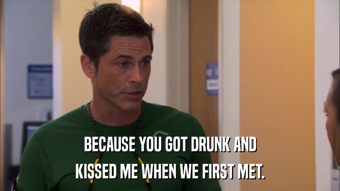 BECAUSE YOU GOT DRUNK AND KISSED ME WHEN WE FIRST MET. 