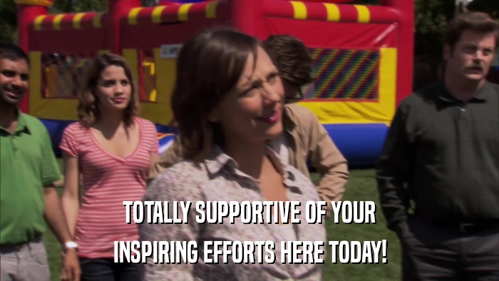 TOTALLY SUPPORTIVE OF YOUR INSPIRING EFFORTS HERE TODAY! 