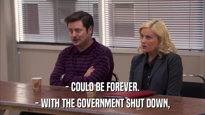 - COULD BE FOREVER. - WITH THE GOVERNMENT SHUT DOWN, 