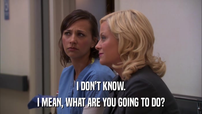 I DON'T KNOW. I MEAN, WHAT ARE YOU GOING TO DO? 