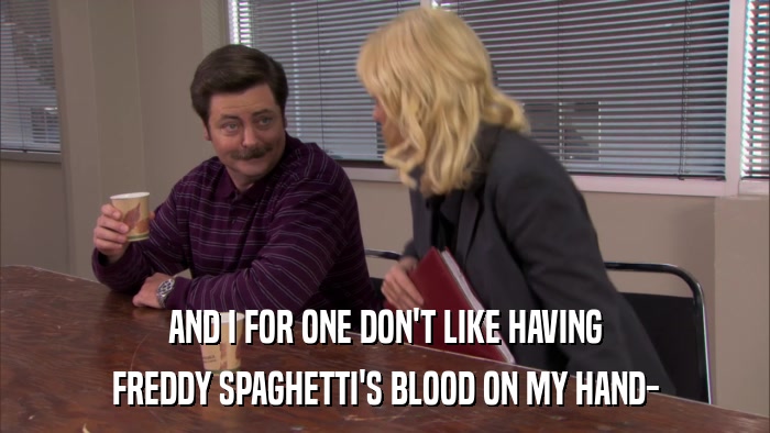 AND I FOR ONE DON'T LIKE HAVING FREDDY SPAGHETTI'S BLOOD ON MY HAND- 