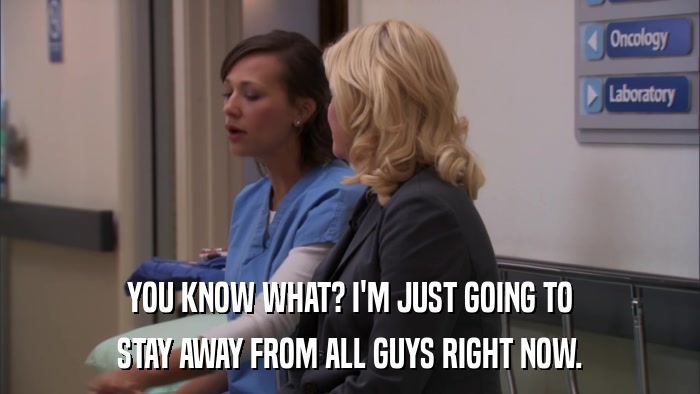 YOU KNOW WHAT? I'M JUST GOING TO STAY AWAY FROM ALL GUYS RIGHT NOW. 