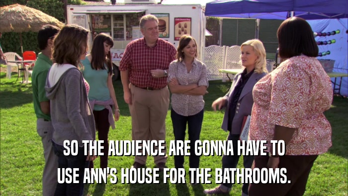 SO THE AUDIENCE ARE GONNA HAVE TO USE ANN'S HOUSE FOR THE BATHROOMS. 