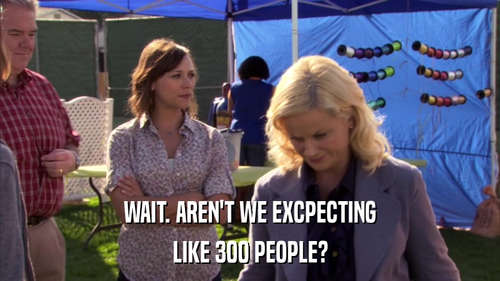 WAIT. AREN'T WE EXCPECTING LIKE 300 PEOPLE? 