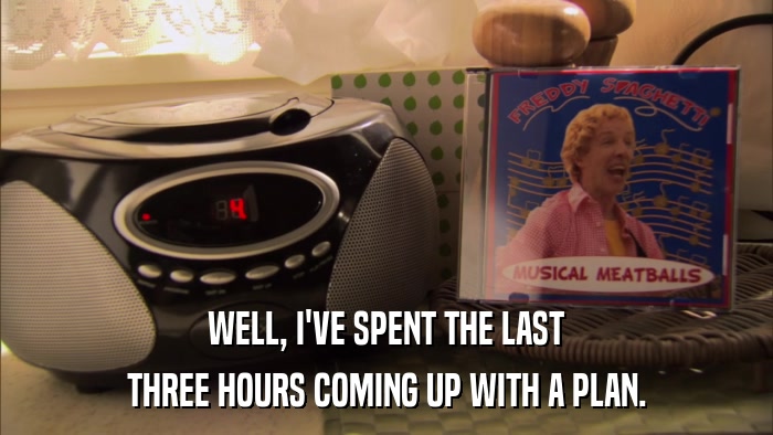 WELL, I'VE SPENT THE LAST THREE HOURS COMING UP WITH A PLAN. 