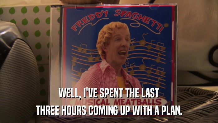 WELL, I'VE SPENT THE LAST THREE HOURS COMING UP WITH A PLAN. 