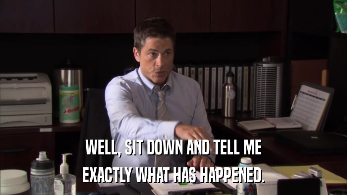 WELL, SIT DOWN AND TELL ME EXACTLY WHAT HAS HAPPENED. 