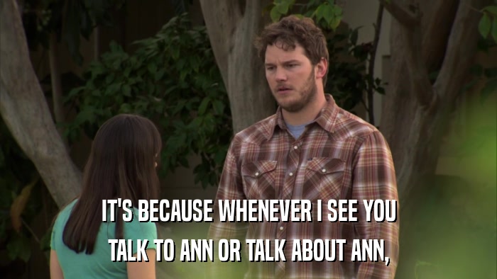 IT'S BECAUSE WHENEVER I SEE YOU TALK TO ANN OR TALK ABOUT ANN, 