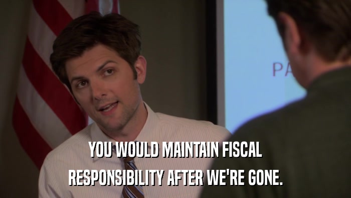 YOU WOULD MAINTAIN FISCAL RESPONSIBILITY AFTER WE'RE GONE. 