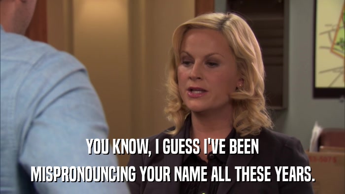 YOU KNOW, I GUESS I'VE BEEN MISPRONOUNCING YOUR NAME ALL THESE YEARS. 