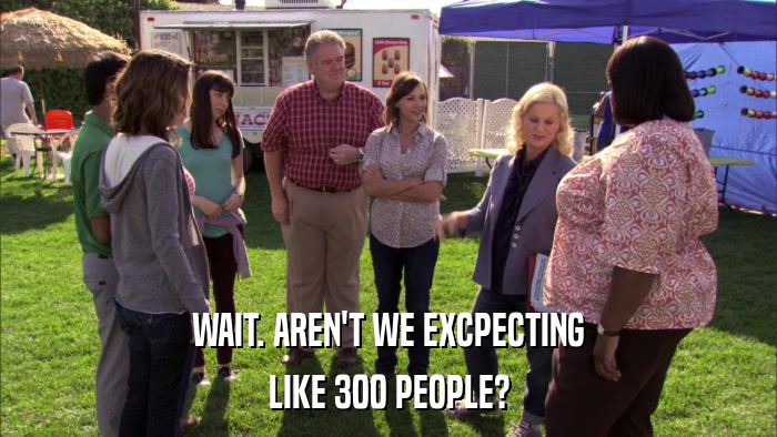 WAIT. AREN'T WE EXCPECTING LIKE 300 PEOPLE? 