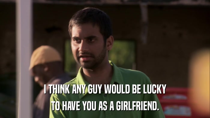 I THINK ANY GUY WOULD BE LUCKY TO HAVE YOU AS A GIRLFRIEND. 