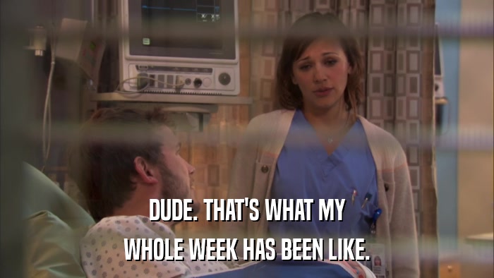 DUDE. THAT'S WHAT MY WHOLE WEEK HAS BEEN LIKE. 