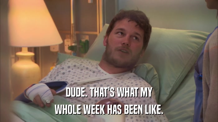 DUDE. THAT'S WHAT MY WHOLE WEEK HAS BEEN LIKE. 