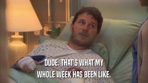 DUDE. THAT'S WHAT MY WHOLE WEEK HAS BEEN LIKE. 