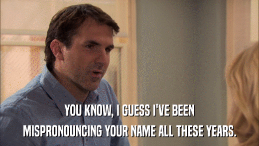 YOU KNOW, I GUESS I'VE BEEN MISPRONOUNCING YOUR NAME ALL THESE YEARS. 