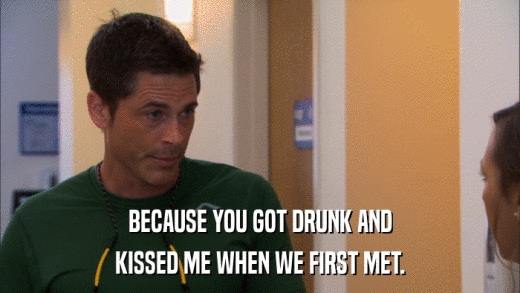 BECAUSE YOU GOT DRUNK AND KISSED ME WHEN WE FIRST MET. 