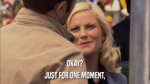 OKAY? JUST FOR ONE MOMENT, 
