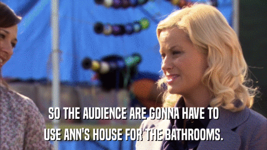 SO THE AUDIENCE ARE GONNA HAVE TO USE ANN'S HOUSE FOR THE BATHROOMS. 