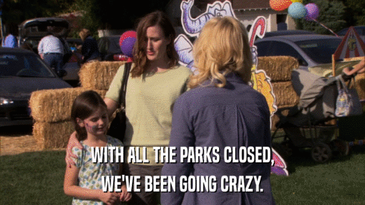 WITH ALL THE PARKS CLOSED, WE'VE BEEN GOING CRAZY. 