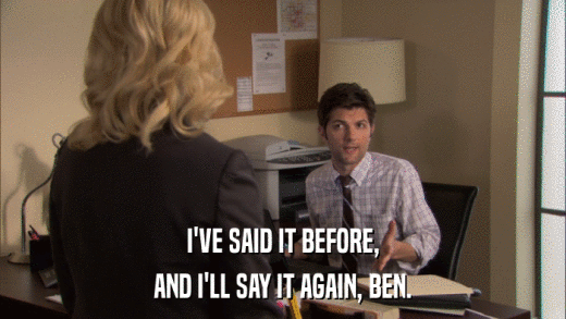 I'VE SAID IT BEFORE, AND I'LL SAY IT AGAIN, BEN. 