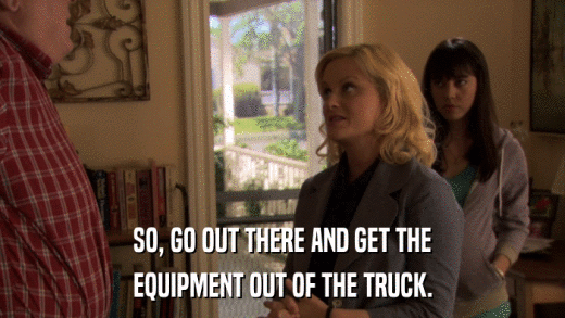 SO, GO OUT THERE AND GET THE EQUIPMENT OUT OF THE TRUCK. 