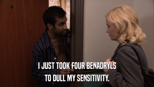 I JUST TOOK FOUR BENADRYLS TO DULL MY SENSITIVITY. 